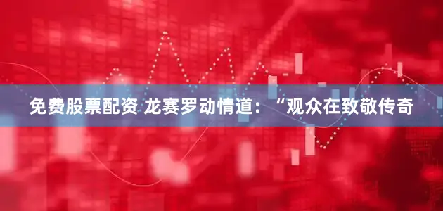 免费股票配资 龙赛罗动情道：“观众在致敬传奇