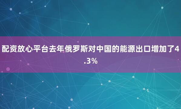 配资放心平台去年俄罗斯对中国的能源出口增加了4.3%